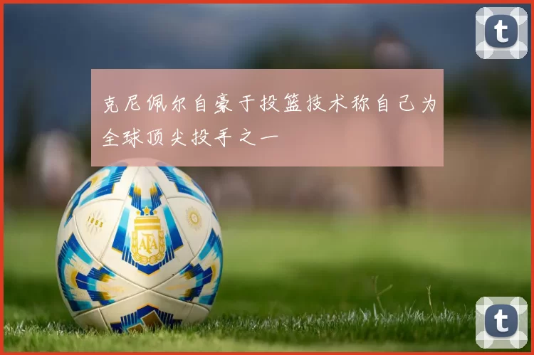 克尼佩尔自豪于投篮技术称自己为全球顶尖投手之一