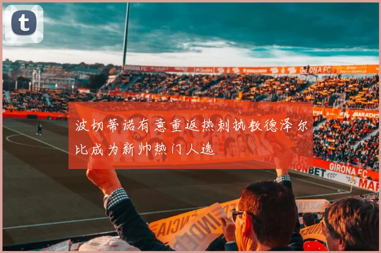 波切蒂诺有意重返热刺执教德泽尔比成为新帅热门人选