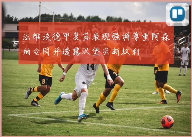法维谈德甲复苏表现强调尊重阿森纳合同并透露汉堡买断权利