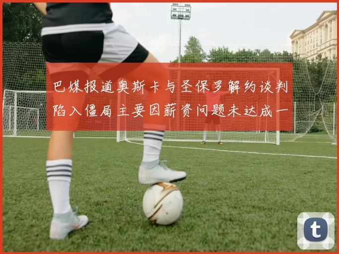 巴媒报道奥斯卡与圣保罗解约谈判陷入僵局主要因薪资问题未达成一致