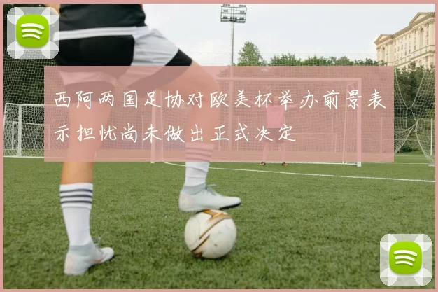 西阿两国足协对欧美杯举办前景表示担忧尚未做出正式决定
