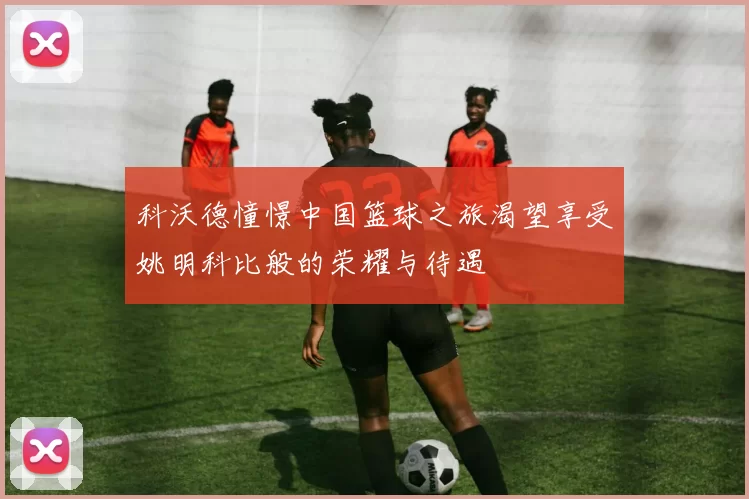 科沃德憧憬中国篮球之旅渴望享受姚明科比般的荣耀与待遇