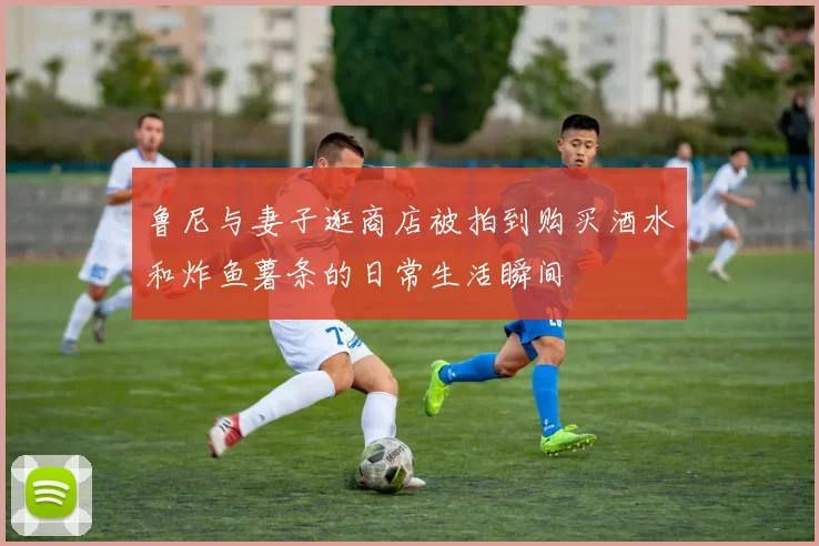 鲁尼与妻子逛商店被拍到购买酒水和炸鱼薯条的日常生活瞬间