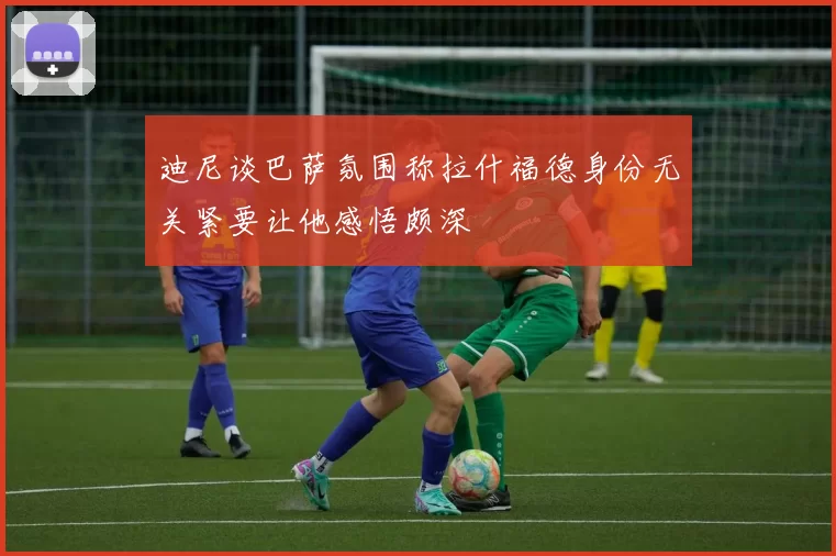 迪尼谈巴萨氛围称拉什福德身份无关紧要让他感悟颇深