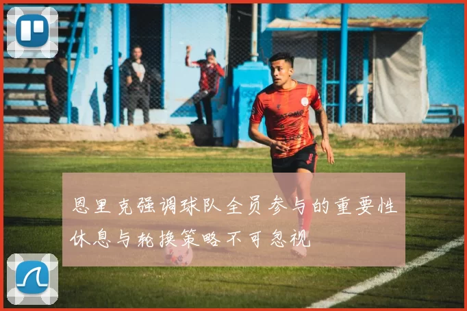 恩里克强调球队全员参与的重要性休息与轮换策略不可忽视