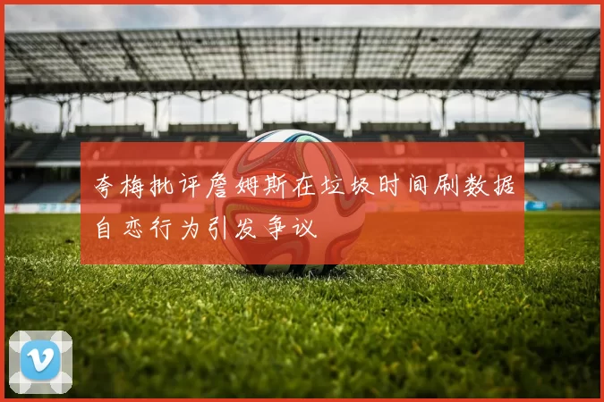 夸梅批评詹姆斯在垃圾时间刷数据自恋行为引发争议