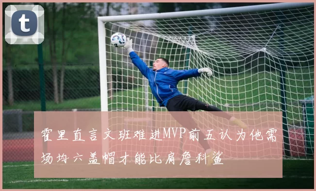 霍里直言文班难进MVP前五认为他需场均六盖帽才能比肩詹科鲨