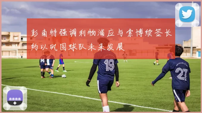 彭南特强调利物浦应与索博续签长约以巩固球队未来发展