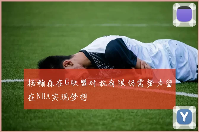 杨瀚森在G联盟对抗有限仍需努力留在NBA实现梦想