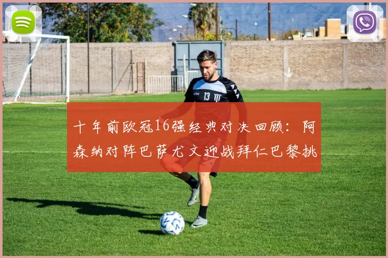 十年前欧冠16强经典对决回顾：阿森纳对阵巴萨尤文迎战拜仁巴黎挑战切尔西