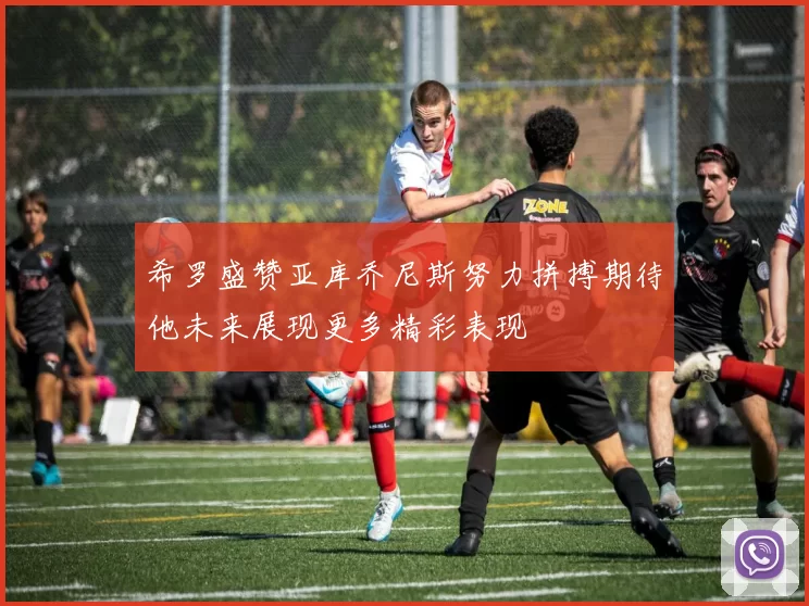 希罗盛赞亚库乔尼斯努力拼搏期待他未来展现更多精彩表现