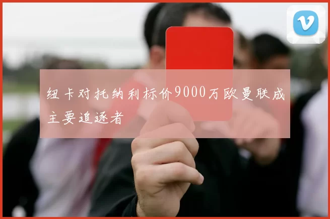纽卡对托纳利标价9000万欧曼联成主要追逐者