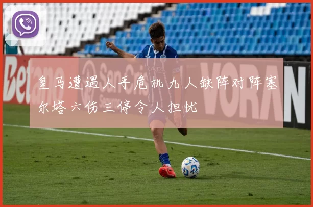 皇马遭遇人手危机九人缺阵对阵塞尔塔六伤三停令人担忧