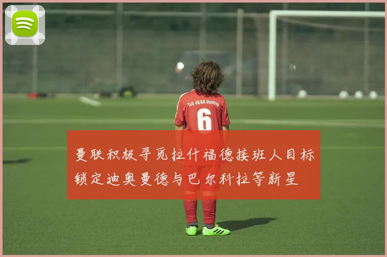 曼联积极寻觅拉什福德接班人目标锁定迪奥曼德与巴尔科拉等新星