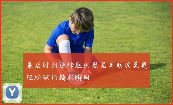 最后时刻逆转胜利恩昆库助攻莱奥轻松破门精彩瞬间