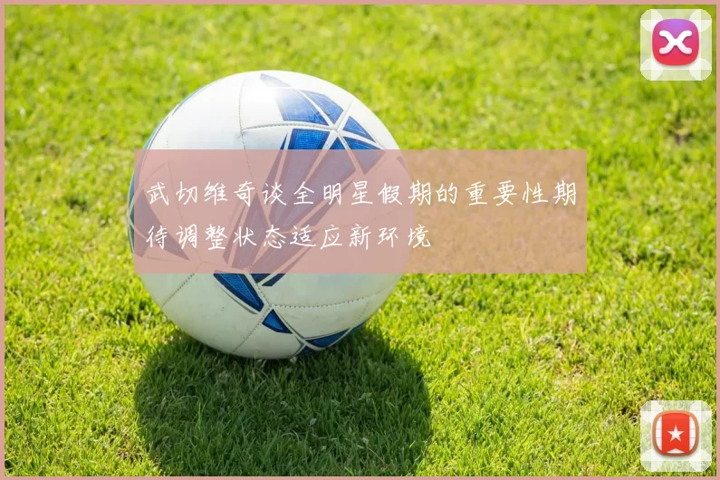 武切维奇谈全明星假期的重要性期待调整状态适应新环境