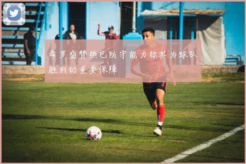 希罗盛赞热巴防守能力称其为球队胜利的重要保障