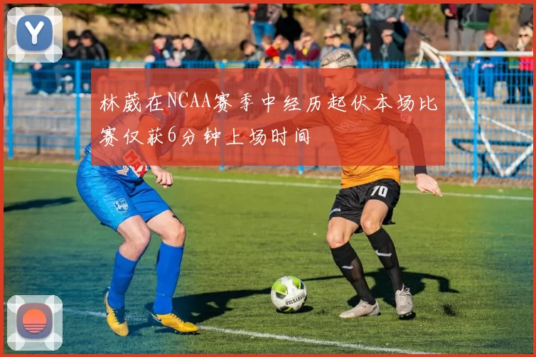林葳在NCAA赛季中经历起伏本场比赛仅获6分钟上场时间