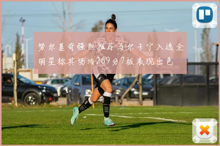 努尔基奇强烈推荐马尔卡宁入选全明星称其场均269分7板表现出色