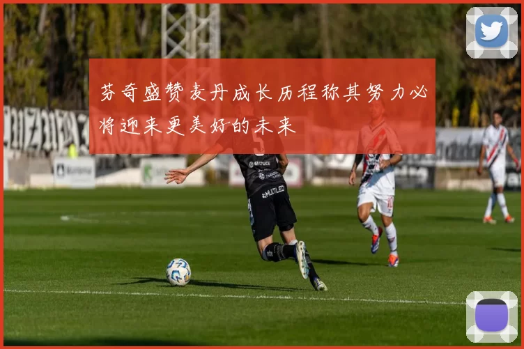 芬奇盛赞麦丹成长历程称其努力必将迎来更美好的未来