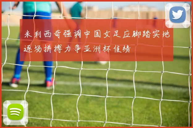 米利西奇强调中国女足应脚踏实地逐场拼搏力争亚洲杯佳绩