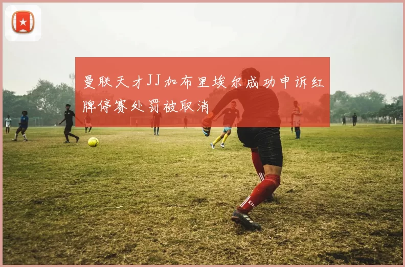 曼联天才JJ加布里埃尔成功申诉红牌停赛处罚被取消