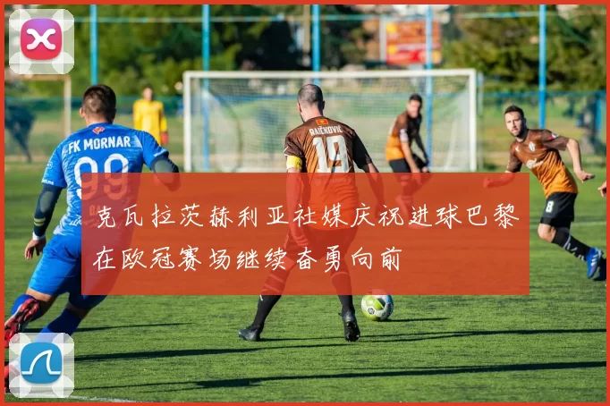 克瓦拉茨赫利亚社媒庆祝进球巴黎在欧冠赛场继续奋勇向前