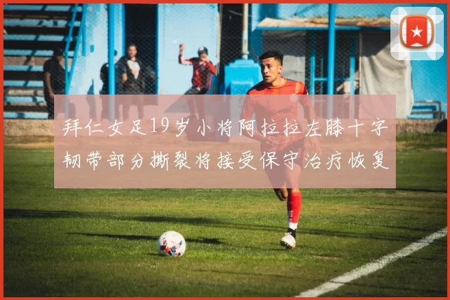 拜仁女足19岁小将阿拉拉左膝十字韧带部分撕裂将接受保守治疗恢复计划启动