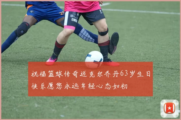 祝福篮球传奇迈克尔乔丹63岁生日快乐愿您永远年轻心态如初